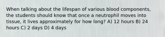 When talking about the lifespan of various blood components, the students should know that once a neutrophil moves into tissue, it lives approximately for how long? A) 12 hours B) 24 hours C) 2 days D) 4 days