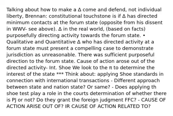 Talking about how to make a ∆ come and defend, not individual liberty, Brennan: constitutional touchstone is if ∆ has directed minimum contacts at the forum state (opposite from his dissent in WWV- see above). ∆ in the real world, (based on facts) purposefully directing activity towards the forum state. • Qualitative and Quantitative ∆ who has directed activity at a forum state must present a compelling case to demonstrate jurisdiction as unreasonable. There was sufficient purposeful direction to the forum state. Cause of action arose out of the directed activity- Int. Shoe We look to the π to determine the interest of the state *** Think about: applying Shoe standards in connection with international transactions - Different approach between state and nation state? Or same? - Does applying th shoe test play a role in the courts determination of whether there is PJ or not? Do they grant the foreign judgment FFC? - CAUSE OF ACTION ARISE OUT OF? IR CAUSE OF ACTION RELATED TO?