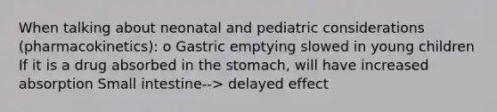 When talking about neonatal and pediatric considerations (pharmacokinetics): o Gastric emptying slowed in young children If it is a drug absorbed in the stomach, will have increased absorption Small intestine--> delayed effect