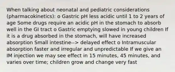 When talking about neonatal and pediatric considerations (pharmacokinetics): o Gastric pH less acidic until 1 to 2 years of age Some drugs require an acidic pH in the stomach to absorb well in the GI tract o Gastric emptying slowed in young children If it is a drug absorbed in the stomach, will have increased absorption Small intestine--> delayed effect o Intramuscular absorption faster and irregular and unpredictable If we give an IM injection we may see effect in 15 minutes, 45 minutes, and varies over time; children grow and change very fast