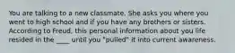 You are talking to a new classmate. She asks you where you went to high school and if you have any brothers or sisters. According to Freud, this personal information about you life resided in the ____ until you "pulled" it into current awareness.