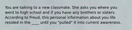 You are talking to a new classmate. She asks you where you went to high school and if you have any brothers or sisters. According to Freud, this personal information about you life resided in the ____ until you "pulled" it into current awareness.