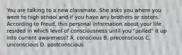 You are talking to a new classmate. She asks you where you went to high school and if you have any brothers or sisters. According to Freud, this personal information about your life resided in which level of consciousness until you "pulled" it up into current awareness? A. conscious B. preconscious C. unconscious D. postconscious