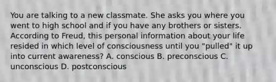 You are talking to a new classmate. She asks you where you went to high school and if you have any brothers or sisters. According to Freud, this personal information about your life resided in which level of consciousness until you "pulled" it up into current awareness? A. conscious B. preconscious C. unconscious D. postconscious