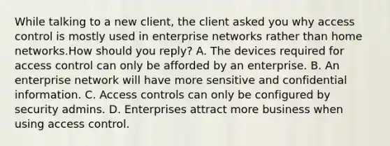 While talking to a new client, the client asked you why access control is mostly used in enterprise networks rather than home networks.How should you reply? A. The devices required for access control can only be afforded by an enterprise. B. An enterprise network will have more sensitive and confidential information. C. Access controls can only be configured by security admins. D. Enterprises attract more business when using access control.