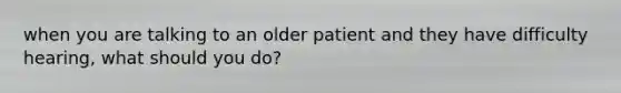 when you are talking to an older patient and they have difficulty hearing, what should you do?