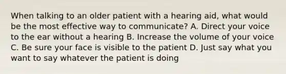 When talking to an older patient with a hearing aid, what would be the most effective way to communicate? A. Direct your voice to the ear without a hearing B. Increase the volume of your voice C. Be sure your face is visible to the patient D. Just say what you want to say whatever the patient is doing