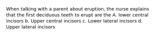 When talking with a parent about eruption, the nurse explains that the first deciduous teeth to erupt are the A. lower central incisors b. Upper central incisors c. Lower lateral incisors d. Upper lateral incisors