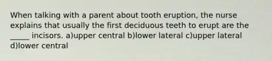 When talking with a parent about tooth eruption, the nurse explains that usually the first deciduous teeth to erupt are the _____ incisors. a)upper central b)lower lateral c)upper lateral d)lower central