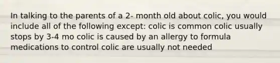 In talking to the parents of a 2- month old about colic, you would include all of the following except: colic is common colic usually stops by 3-4 mo colic is caused by an allergy to formula medications to control colic are usually not needed