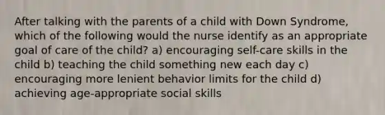 After talking with the parents of a child with Down Syndrome, which of the following would the nurse identify as an appropriate goal of care of the child? a) encouraging self-care skills in the child b) teaching the child something new each day c) encouraging more lenient behavior limits for the child d) achieving age-appropriate social skills