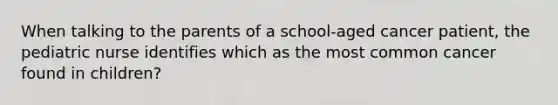 When talking to the parents of a school-aged cancer patient, the pediatric nurse identifies which as the most common cancer found in children?