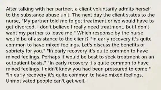 After talking with her partner, a client voluntarily admits herself to the substance abuse unit. The next day the client states to the nurse, "My partner told me to get treatment or we would have to get divorced. I don't believe I really need treatment, but I don't want my partner to leave me." Which response by the nurse would be of assistance to the client? "In early recovery it's quite common to have mixed feelings. Let's discuss the benefits of sobriety for you." "In early recovery it's quite common to have mixed feelings. Perhaps it would be best to seek treatment on an outpatient basis." "In early recovery it's quite common to have mixed feelings. I didn't know you had been pressured to come." "In early recovery it's quite common to have mixed feelings. Unmotivated people can't get well."