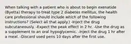 When talking with a patient who is about to begin exenatide (Byetta) therapy to treat type 2 diabetes mellitus, the health care professional should include which of the following instructions? (Select all that apply.) -Inject the drug subcutaneously. -Expect the peak effect in 2 hr. -Use the drug as a supplement to an oral hypoglycemic. -Inject the drug 1 hr after a meal. -Discard used pens 10 days after the first use.