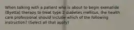 When talking with a patient who is about to begin exenatide (Byetta) therapy to treat type 2 diabetes mellitus, the health care professional should include which of the following instruction? (Select all that apply)