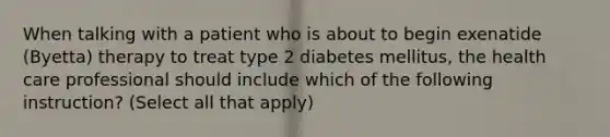 When talking with a patient who is about to begin exenatide (Byetta) therapy to treat type 2 diabetes mellitus, the health care professional should include which of the following instruction? (Select all that apply)