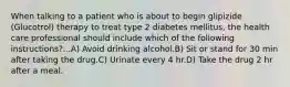 When talking to a patient who is about to begin glipizide (Glucotrol) therapy to treat type 2 diabetes mellitus, the health care professional should include which of the following instructions?...A) Avoid drinking alcohol.B) Sit or stand for 30 min after taking the drug.C) Urinate every 4 hr.D) Take the drug 2 hr after a meal.