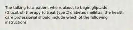 The talking to a patient who is about to begin glipizide (Glucotrol) therapy to treat type 2 diabetes mellitus, the health care professional should include which of the following instructions