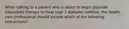 When talking to a patient who is about to begin glipizide (Glucotrol) therapy to treat type 2 diabetes mellitus, the health care professional should include which of the following instructions?