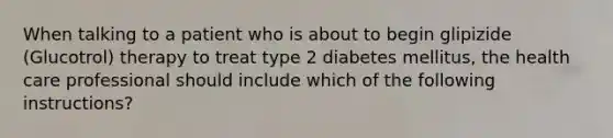 When talking to a patient who is about to begin glipizide (Glucotrol) therapy to treat type 2 diabetes mellitus, the health care professional should include which of the following instructions?