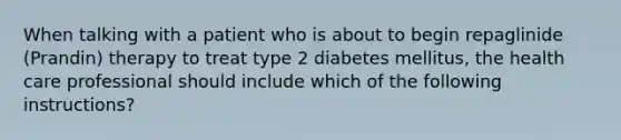 When talking with a patient who is about to begin repaglinide (Prandin) therapy to treat type 2 diabetes mellitus, the health care professional should include which of the following instructions?