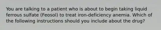 You are talking to a patient who is about to begin taking liquid ferrous sulfate (Feosol) to treat iron-deficiency anemia. Which of the following instructions should you include about the drug?