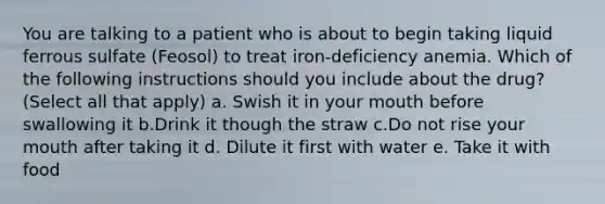 You are talking to a patient who is about to begin taking liquid ferrous sulfate (Feosol) to treat iron-deficiency anemia. Which of the following instructions should you include about the drug? (Select all that apply) a. Swish it in your mouth before swallowing it b.Drink it though the straw c.Do not rise your mouth after taking it d. Dilute it first with water e. Take it with food