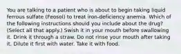 You are talking to a patient who is about to begin taking liquid ferrous sulfate (Feosol) to treat iron-deficiency anemia. Which of the following instructions should you include about the drug? (Select all that apply.) Swish it in your mouth before swallowing it. Drink it through a straw. Do not rinse your mouth after taking it. Dilute it first with water. Take it with food.