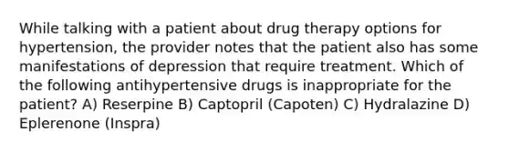 While talking with a patient about drug therapy options for hypertension, the provider notes that the patient also has some manifestations of depression that require treatment. Which of the following antihypertensive drugs is inappropriate for the patient? A) Reserpine B) Captopril (Capoten) C) Hydralazine D) Eplerenone (Inspra)