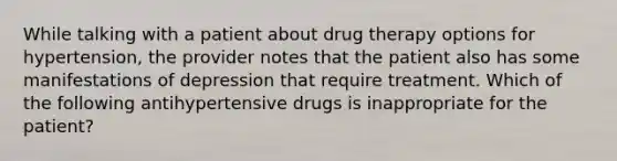 While talking with a patient about drug therapy options for hypertension, the provider notes that the patient also has some manifestations of depression that require treatment. Which of the following antihypertensive drugs is inappropriate for the patient?