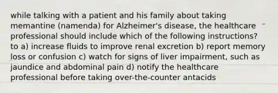 while talking with a patient and his family about taking memantine (namenda) for Alzheimer's disease, the healthcare professional should include which of the following instructions? to a) increase fluids to improve renal excretion b) report memory loss or confusion c) watch for signs of liver impairment, such as jaundice and abdominal pain d) notify the healthcare professional before taking over-the-counter antacids