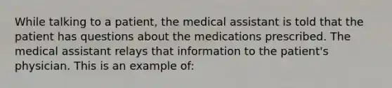 While talking to a patient, the medical assistant is told that the patient has questions about the medications prescribed. The medical assistant relays that information to the patient's physician. This is an example of: