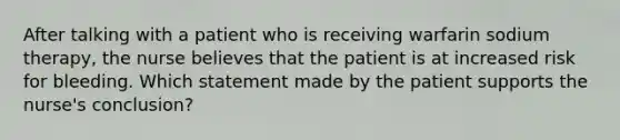 After talking with a patient who is receiving warfarin sodium therapy, the nurse believes that the patient is at increased risk for bleeding. Which statement made by the patient supports the nurse's conclusion?