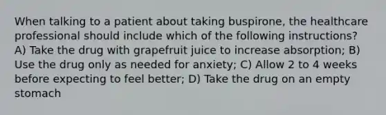 When talking to a patient about taking buspirone, the healthcare professional should include which of the following instructions? A) Take the drug with grapefruit juice to increase absorption; B) Use the drug only as needed for anxiety; C) Allow 2 to 4 weeks before expecting to feel better; D) Take the drug on an empty stomach