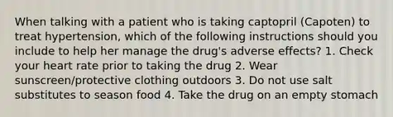 When talking with a patient who is taking captopril (Capoten) to treat hypertension, which of the following instructions should you include to help her manage the drug's adverse effects? 1. Check your heart rate prior to taking the drug 2. Wear sunscreen/protective clothing outdoors 3. Do not use salt substitutes to season food 4. Take the drug on an empty stomach