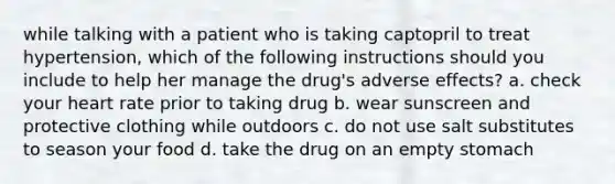 while talking with a patient who is taking captopril to treat hypertension, which of the following instructions should you include to help her manage the drug's adverse effects? a. check your heart rate prior to taking drug b. wear sunscreen and protective clothing while outdoors c. do not use salt substitutes to season your food d. take the drug on an empty stomach