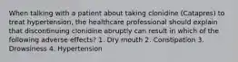 When talking with a patient about taking clonidine (Catapres) to treat hypertension, the healthcare professional should explain that discontinuing clonidine abruptly can result in which of the following adverse effects? 1. Dry mouth 2. Constipation 3. Drowsiness 4. Hypertension