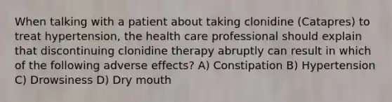 When talking with a patient about taking clonidine (Catapres) to treat hypertension, the health care professional should explain that discontinuing clonidine therapy abruptly can result in which of the following adverse effects? A) Constipation B) Hypertension C) Drowsiness D) Dry mouth