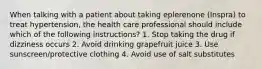 When talking with a patient about taking eplerenone (Inspra) to treat hypertension, the health care professional should include which of the following instructions? 1. Stop taking the drug if dizziness occurs 2. Avoid drinking grapefruit juice 3. Use sunscreen/protective clothing 4. Avoid use of salt substitutes