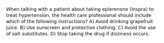 When talking with a patient about taking eplerenone (Inspra) to treat hypertension, the health care professional should include which of the following instructions? A) Avoid drinking grapefruit juice. B) Use sunscreen and protective clothing. C) Avoid the use of salt substitutes. D) Stop taking the drug if dizziness occurs.