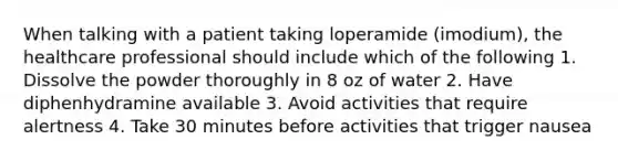 When talking with a patient taking loperamide (imodium), the healthcare professional should include which of the following 1. Dissolve the powder thoroughly in 8 oz of water 2. Have diphenhydramine available 3. Avoid activities that require alertness 4. Take 30 minutes before activities that trigger nausea