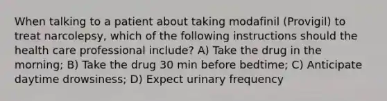 When talking to a patient about taking modafinil (Provigil) to treat narcolepsy, which of the following instructions should the health care professional include? A) Take the drug in the morning; B) Take the drug 30 min before bedtime; C) Anticipate daytime drowsiness; D) Expect urinary frequency