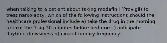 when talking to a patient about taking modafinil (Provigil) to treat narcolepsy, which of the following instructions should the healthcare professional include a) take the drug in the morning b) take the drug 30 minutes before bedtime c) anticipate daytime drowsiness d) expect urinary frequency