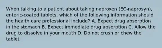 When talking to a patient about taking naproxen (EC-naprosyn), enteric-coated tablets, which of the following information should the health care professional include? A. Expect drug absorption in <a href='https://www.questionai.com/knowledge/kLccSGjkt8-the-stomach' class='anchor-knowledge'>the stomach</a> B. Expect immediate drug absorption C. Allow the drug to dissolve in your mouth D. Do not crush or chew the tablet