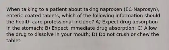 When talking to a patient about taking naproxen (EC-Naprosyn), enteric-coated tablets, which of the following information should the health care professional include? A) Expect drug absorption in the stomach; B) Expect immediate drug absorption; C) Allow the drug to dissolve in your mouth; D) Do not crush or chew the tablet