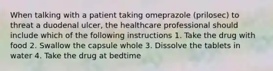 When talking with a patient taking omeprazole (prilosec) to threat a duodenal ulcer, the healthcare professional should include which of the following instructions 1. Take the drug with food 2. Swallow the capsule whole 3. Dissolve the tablets in water 4. Take the drug at bedtime