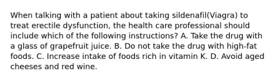 When talking with a patient about taking sildenafil(Viagra) to treat erectile dysfunction, the health care professional should include which of the following instructions? A. Take the drug with a glass of grapefruit juice. B. Do not take the drug with high-fat foods. C. Increase intake of foods rich in vitamin K. D. Avoid aged cheeses and red wine.