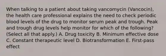 When talking to a patient about taking vancomycin (Vancocin), the health care professional explains the need to check periodic blood levels of the drug to monitor serum peak and trough. Peak and trough drug levels help monitor for which of the following? (Select all that apply.) A. Drug toxicity B. Minimum effective dose C. Constant therapeutic level D. Biotransformation E. First-pass effect