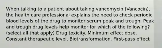 When talking to a patient about taking vancomycin (Vancocin), the health care professional explains the need to check periodic blood levels of the drug to monitor serum peak and trough. Peak and trough drug levels help monitor for which of the following? (select all that apply) Drug toxicity. Minimum effect dose. Constant therapeutic level. Biotransformation. First-pass effect