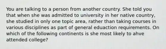 You are talking to a person from another country. She told you that when she was admitted to university in her native country, she studied in only one topic area, rather than taking courses in various disciplines as part of general eduaction requirements. On which of the following continents is she most likely to ahve attended college?